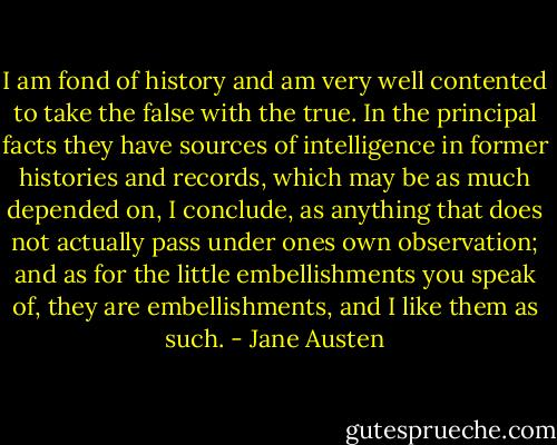 I am fond of history and am very well contented to take the false with the true. In the principal facts they have sources of intelligence in former histories and records, which may be as much depended on, I conclude, as anything that does not actually pass under ones own observation; and as for the little embellishments you speak of, they are embellishments, and I like them as such. - Jane Austen