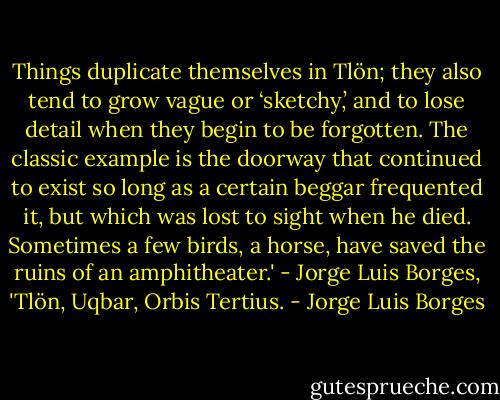 Things duplicate themselves in Tlön; they also tend to grow vague or ‘sketchy,’ and to lose detail when they begin to be forgotten. The classic example is the doorway that continued to exist so long as a certain beggar frequented it, but which was lost to sight when he died. Sometimes a few birds, a horse, have saved the ruins of an amphitheater.' - Jorge Luis Borges, 'Tlön, Uqbar, Orbis Tertius. - Jorge Luis Borges