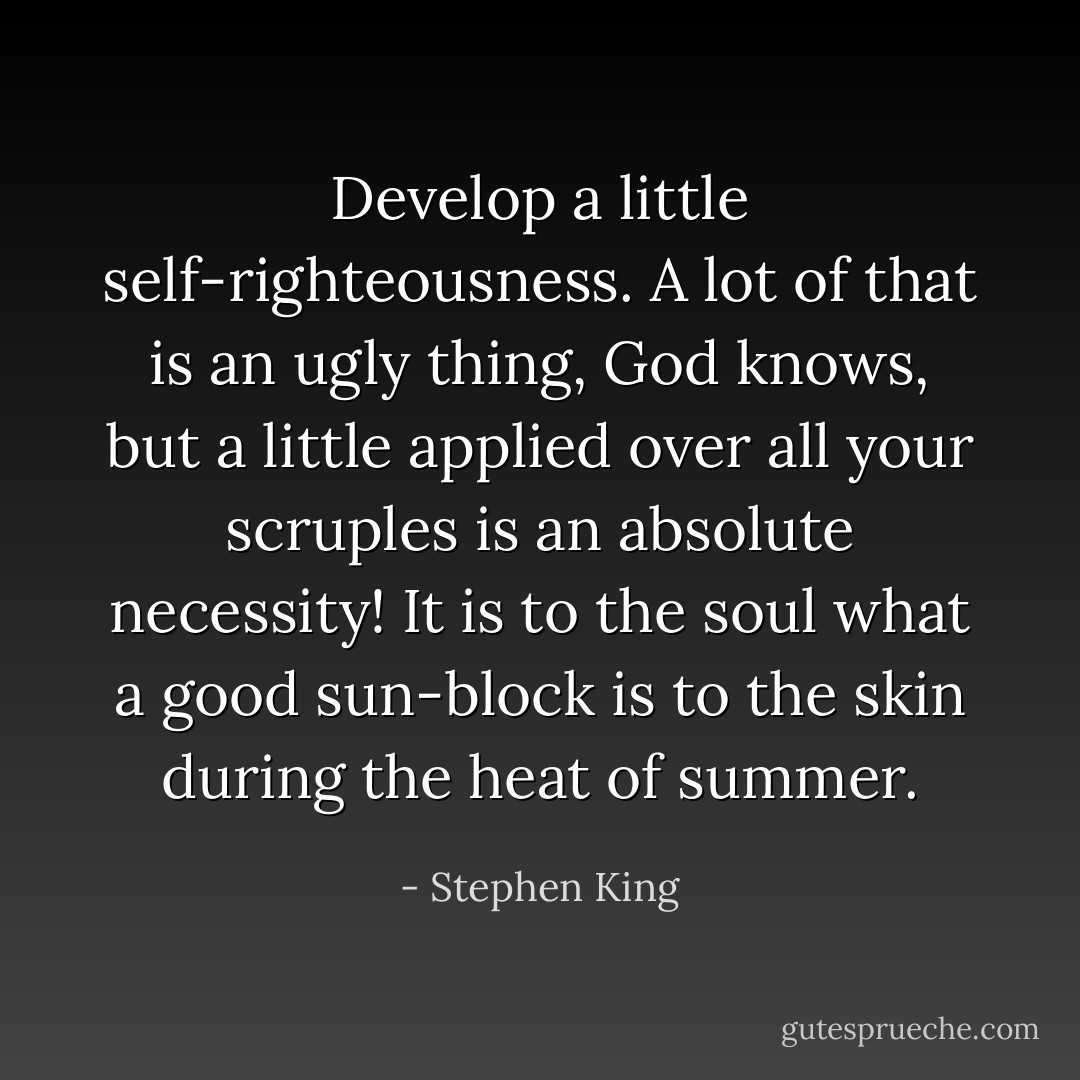 Develop a little self-righteousness. A lot of that is an ugly thing, God knows, but a little applied over all your scruples is an absolute necessity! It is to the soul what a good sun-block is to the skin during the heat of summer. - Stephen King
