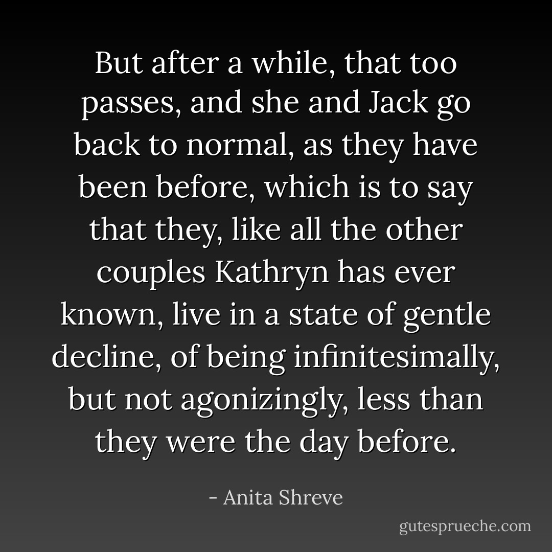 But after a while, that too passes, and she and Jack go back to normal, as they have been before, which is to say that they, like all the other couples Kathryn has ever known, live in a state of gentle decline, of being infinitesimally, but not agonizingly, less than they were the day before. - Anita Shreve