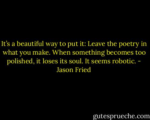 It’s a beautiful way to put it: Leave the poetry in what you make. When something becomes too polished, it loses its soul. It seems robotic. - Jason Fried