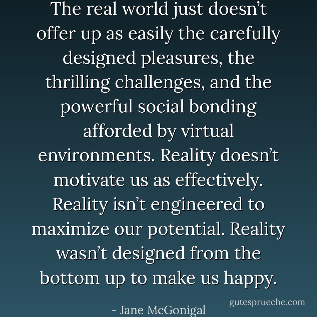 The real world just doesn’t offer up as easily the carefully designed pleasures, the thrilling challenges, and the powerful social bonding afforded by virtual environments. Reality doesn’t motivate us as effectively. Reality isn’t engineered to maximize our potential. Reality wasn’t designed from the bottom up to make us happy. - Jane McGonigal