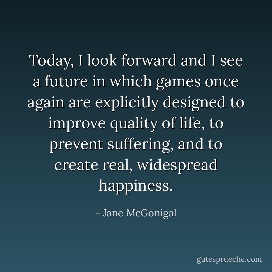 Today, I look forward and I see a future in which games once again are explicitly designed to improve quality of life, to prevent suffering, and to create real, widespread happiness. - Jane McGonigal