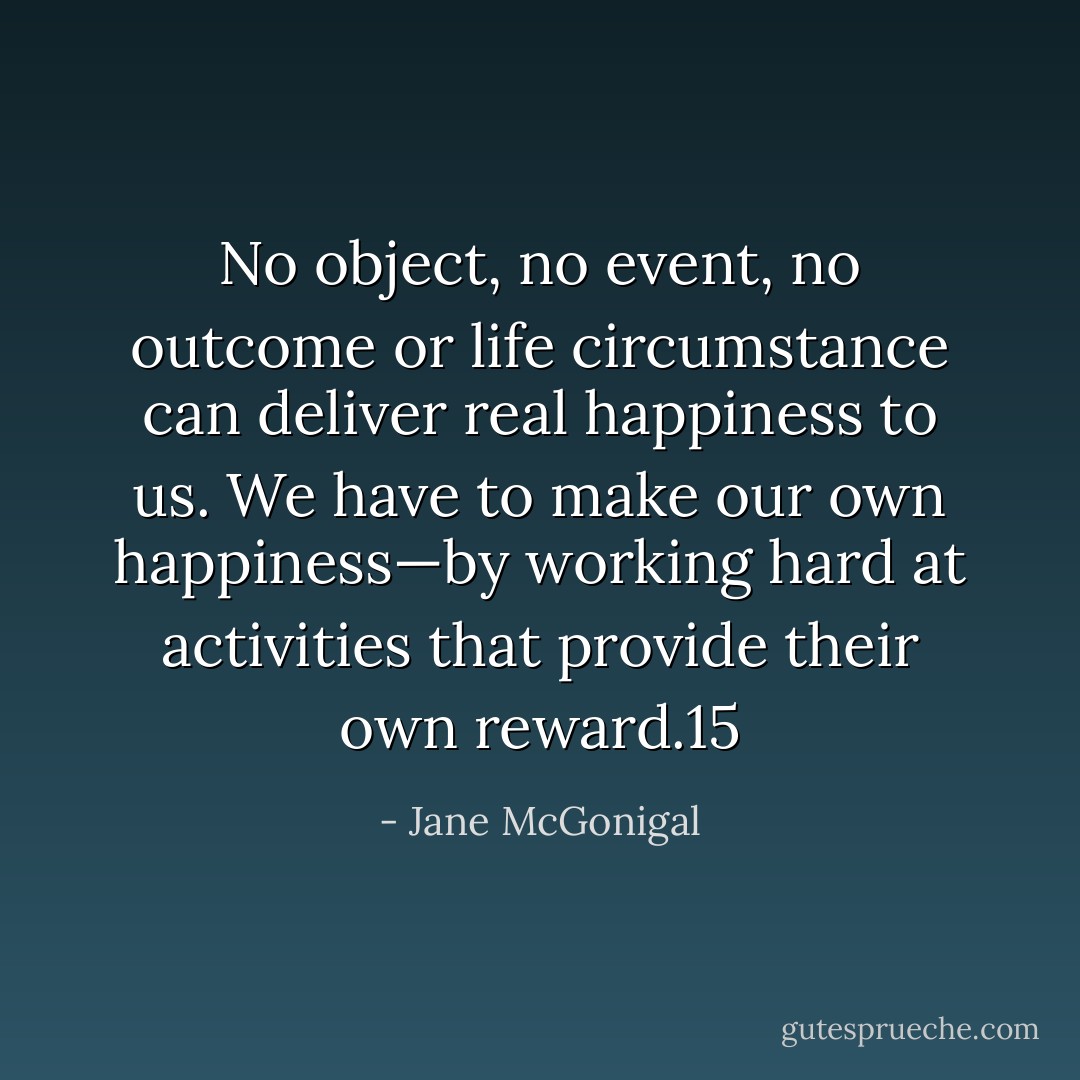No object, no event, no outcome or life circumstance can deliver real happiness to us. We have to make our own happiness—by working hard at activities that provide their own reward.15 - Jane McGonigal
