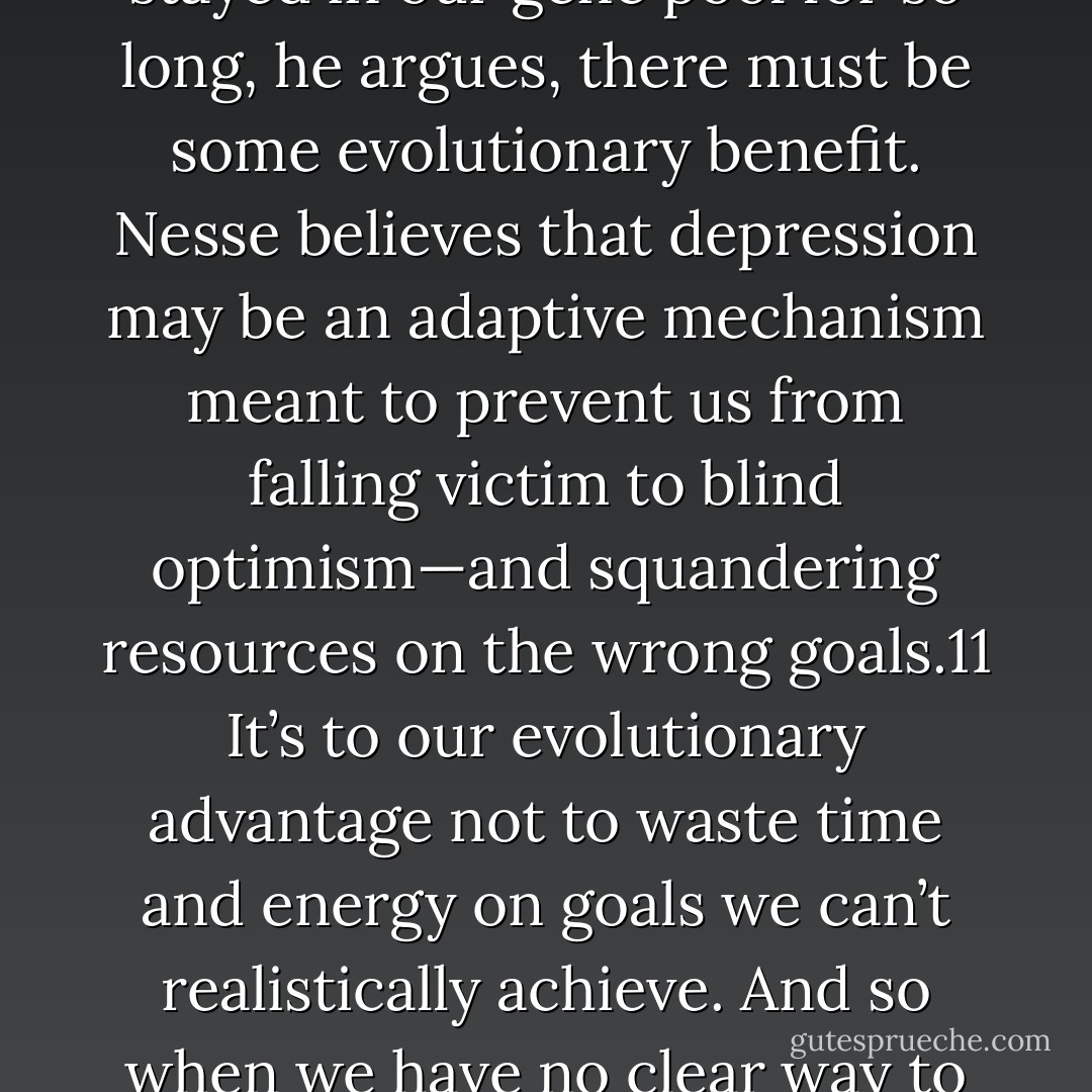 Nesse’s research focuses on the evolutionary origins of depression. Why does depression exist at all? If it’s stayed in our gene pool for so long, he argues, there must be some evolutionary benefit. Nesse believes that depression may be an adaptive mechanism meant to prevent us from falling victim to blind optimism—and squandering resources on the wrong goals.11 It’s to our evolutionary advantage not to waste time and energy on goals we can’t realistically achieve. And so when we have no clear way to make productive progress, our neurological systems default to a state of low energy... - Jane McGonigal