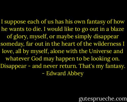 I suppose each of us has his own fantasy of how he wants to die. I would like to go out in a blaze of glory, myself, or maybe simply disappear someday, far out in the heart of the wilderness I love, all by myself, alone with the Universe and whatever God may happen to be looking on. Disappear - and never return. That's my fantasy. - Edward Abbey