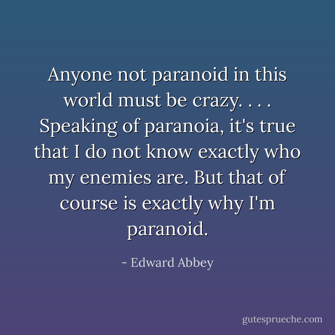 Anyone not paranoid in this world must be crazy. . . . Speaking of paranoia, it's true that I do not know exactly who my enemies are. But that of course is exactly why I'm paranoid. - Edward Abbey
