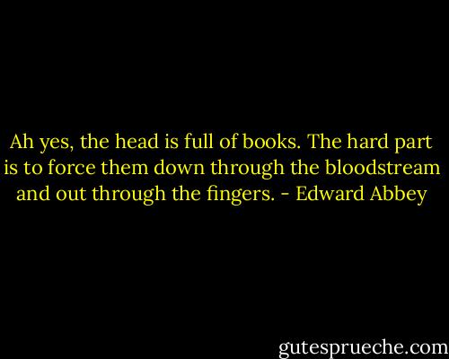 Ah yes, the head is full of books. The hard part is to force them down through the bloodstream and out through the fingers. - Edward Abbey