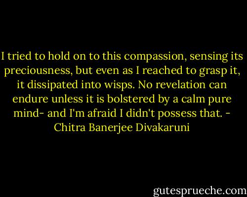 I tried to hold on to this compassion, sensing its preciousness, but even as I reached to grasp it, it dissipated into wisps. No revelation can endure unless it is bolstered by a calm pure mind- and I'm afraid I didn't possess that. - Chitra Banerjee Divakaruni