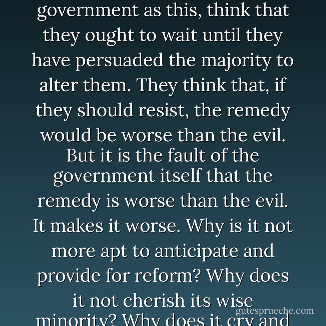 Unjust laws exist; shall we be content to obey them, or shall we endeavor to amend them, and obey them until we have succeeded, or shall we transgress them at once? Men generally, under such a government as this, think that they ought to wait until they have persuaded the majority to alter them. They think that, if they should resist, the remedy would be worse than the evil. But it is the fault of the government itself that the remedy is worse than the evil. It makes it worse. Why is it not more apt to anticipate and provide for reform? Why does it not cherish its wise minority? Why does it cry and resist before it is hurt? Why does it not encourage its citizens to be on the alert to point out its faults, and do better than it would have them? - Henry David Thoreau
