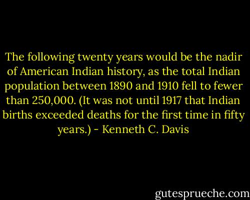 The following twenty years would be the nadir of American Indian history, as the total Indian population between 1890 and 1910 fell to fewer than 250,000. (It was not until 1917 that Indian births exceeded deaths for the first time in fifty years.) - Kenneth C. Davis