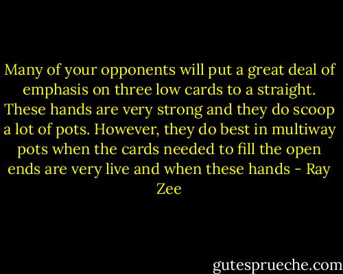 Many of your opponents will put a great deal of emphasis on three low cards to a straight. These hands are very strong and they do scoop a lot of pots. However, they do best in multiway pots when the cards needed to fill the open ends are very live and when these hands - Ray Zee