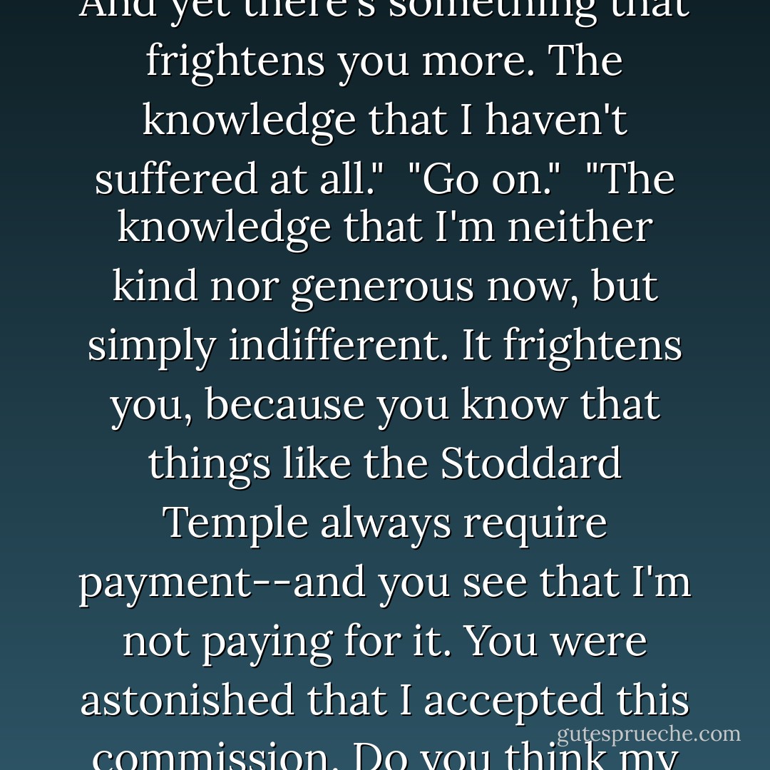 Who gave you the right to say all this?"<br /><br />"You did."<br /><br />"Well, go on."<br /><br />"Do you wish the rest?"<br /><br />"Go on."<br /><br />"I think it hurts you to know that you've made me suffer. You wish you hadn't. And yet there's something that frightens you more. The knowledge that I haven't suffered at all."<br /><br />"Go on."<br /><br />"The knowledge that I'm neither kind nor generous now, but simply indifferent. It frightens you, because you know that things like the Stoddard Temple always require payment--and you see that I'm not paying for it. You were astonished that I accepted this commission. Do you think my acceptance required courage? You needed far greater courage to hire me. You see, this is what I think of the Stoddard Temple. I'm through with it. You're not. - Ayn Rand