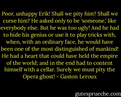 Poor, unhappy Erik! Shall we pity him? Shall we curse him? He asked only to be 'someone,' like everybody else. But he was too ugly! And he had to hide his genius or use it to play tricks with, when, with an ordinary face, he would have been one of the most distinguished of mankind! He had a heart that could have held the empire of the world; and in the end had to content himself with a cellar. Surely we must pity the Opera ghost! - Gaston Leroux