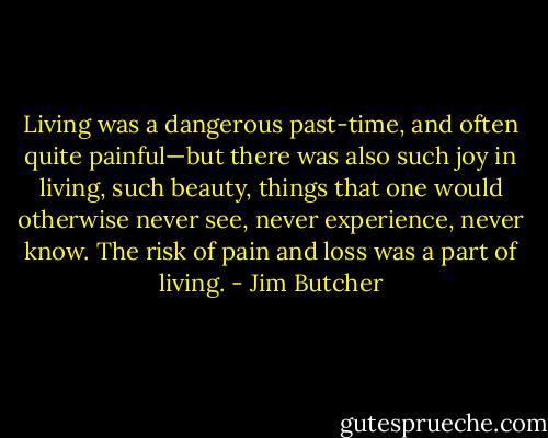 Living was a dangerous past-time, and often quite painful—but there was also such joy in living, such beauty, things that one would otherwise never see, never experience, never know. The risk of pain and loss was a part of living. - Jim Butcher