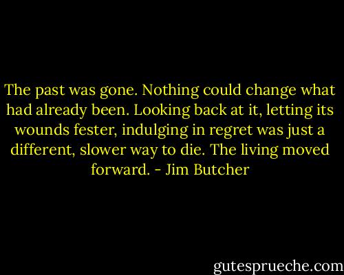 The past was gone. Nothing could change what had already been. Looking back at it, letting its wounds fester, indulging in regret was just a different, slower way to die. The living moved forward. - Jim Butcher