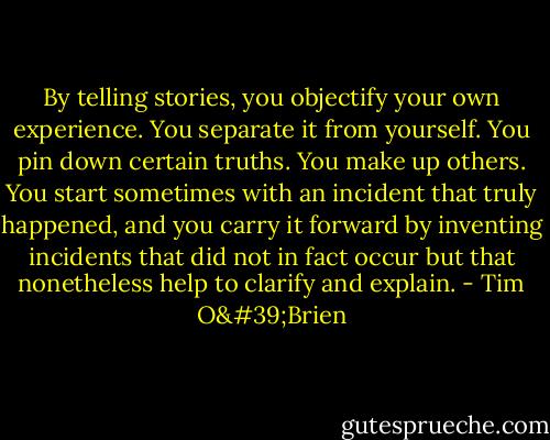 By telling stories, you objectify your own experience. You separate it from yourself. You pin down certain truths. You make up others. You start sometimes with an incident that truly happened, and you carry it forward by inventing incidents that did not in fact occur but that nonetheless help to clarify and explain. - Tim O'Brien