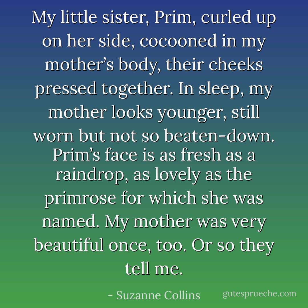 My little sister, Prim, curled up on her side, cocooned in my mother’s body, their cheeks pressed together. In sleep, my mother looks younger, still worn but not so beaten-down. Prim’s face is as fresh as a raindrop, as lovely as the primrose for which she was named. My mother was very beautiful once, too. Or so they tell me. - Suzanne Collins