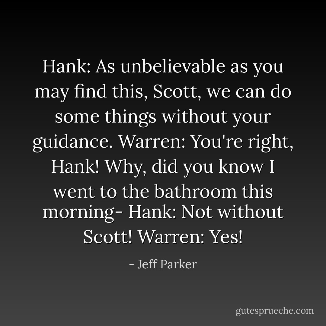 Hank: As unbelievable as you may find this, Scott, we can do some things without your guidance.<br />Warren: You're right, Hank! Why, did you know I went to the bathroom this morning-<br />Hank: Not without Scott!<br />Warren: Yes! - Jeff Parker