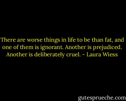 There are worse things in life to be than fat, and one of them is ignorant. Another is prejudiced. Another is deliberately cruel. - Laura Wiess