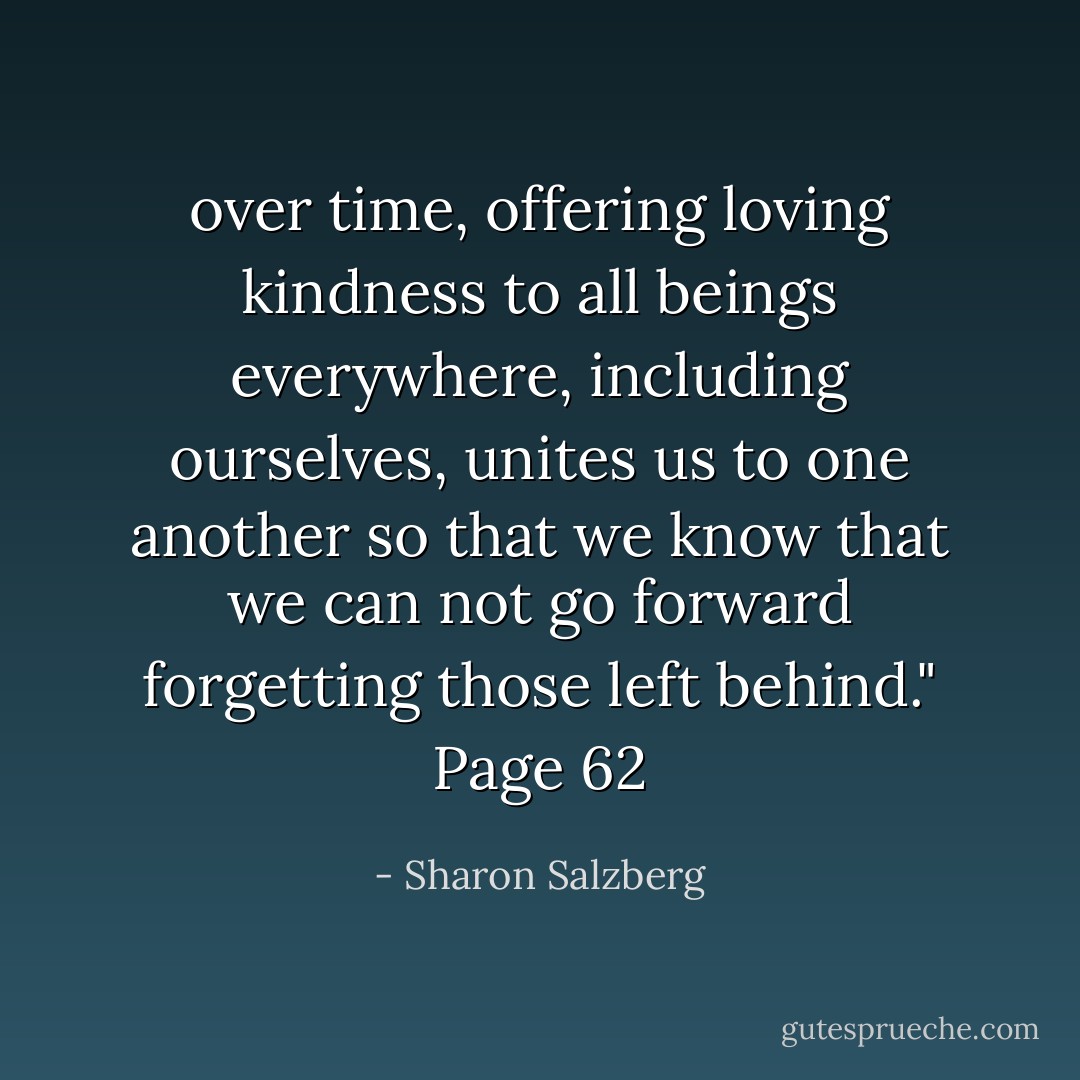 over time, offering loving kindness to all beings everywhere, including ourselves, unites us to one another so that we know that we can not go forward forgetting those left behind." Page 62 - Sharon Salzberg