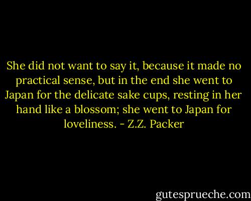 She did not want to say it, because it made no practical sense, but in the end she went to Japan for the delicate sake cups, resting in her hand like a blossom; she went to Japan for loveliness. - Z.Z. Packer
