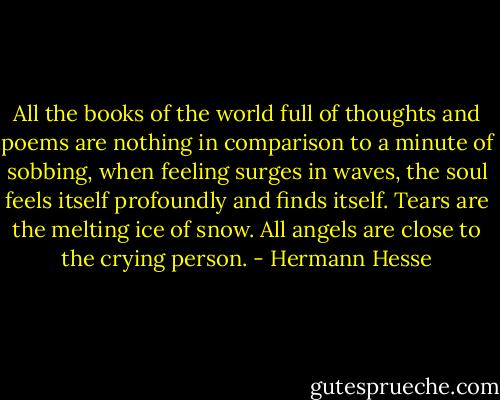 All the books of the world full of thoughts and poems are nothing in comparison to a minute of sobbing, when feeling surges in waves, the soul feels itself profoundly and finds itself. Tears are the melting ice of snow. All angels are close to the crying person. - Hermann Hesse