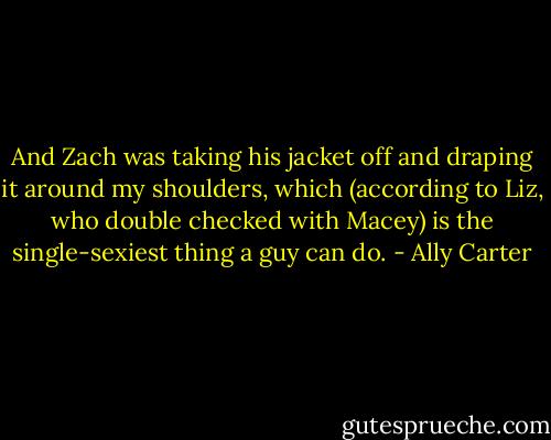 And Zach was taking his jacket off and draping it around my shoulders, which (according to Liz, who double checked with Macey) is the single-sexiest thing a guy can do. - Ally Carter