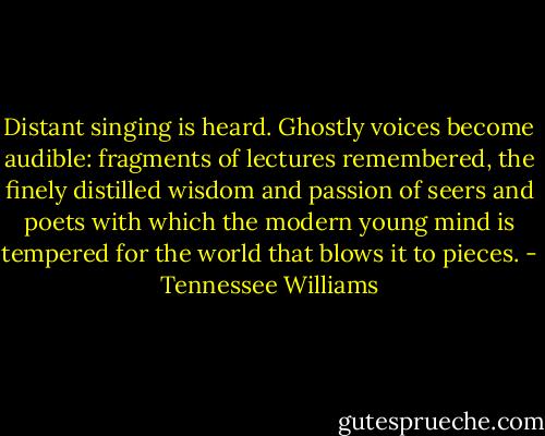 Distant singing is heard. Ghostly voices become audible: fragments of lectures remembered, the finely distilled wisdom and passion of seers and poets with which the modern young mind is tempered for the world that blows it to pieces. - Tennessee Williams