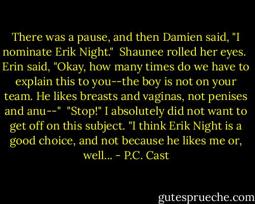 There was a pause, and then Damien said, "I nominate Erik Night."<br /><br />Shaunee rolled her eyes.<br /><br />Erin said, "Okay, how many times do we have to explain this to you--the boy is not on your team. He likes breasts and vaginas, not penises and anu--"<br /><br />"Stop!" I absolutely did not want to get off on this subject. "I think Erik Night is a good choice, and not because he likes me or, well... - P.C. Cast