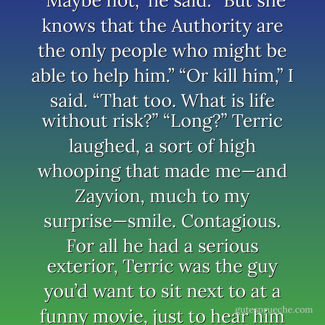 I doubt she likes the idea of seeing him put back in a cage.” “Maybe not,” he said. “But she knows that the Authority are the only people who might be able to help him.” “Or kill him,” I said. “That too. What is life without risk?” “Long?” Terric laughed, a sort of high whooping that made me—and Zayvion, much to my surprise—smile. Contagious. For all he had a serious exterior, Terric was the guy you’d want to sit next to at a funny movie, just to hear him laugh. - Devon Monk
