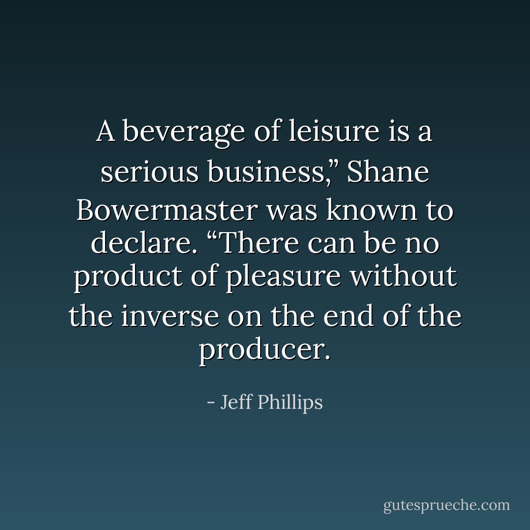 A beverage of leisure is a serious business,” Shane Bowermaster was known to declare. “There can be no product of pleasure without the inverse on the end of the producer. - Jeff Phillips