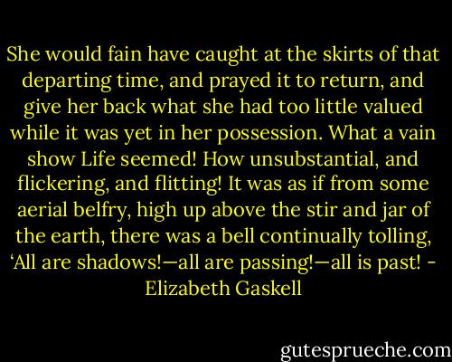 She would fain have caught at the skirts of that departing time, and prayed it to return, and give her back what she had too little valued while it was yet in her possession. What a vain show Life seemed! How unsubstantial, and flickering, and flitting! It was as if from some aerial belfry, high up above the stir and jar of the earth, there was a bell continually tolling, ‘All are shadows!—all are passing!—all is past! - Elizabeth Gaskell