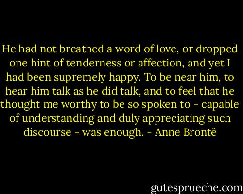 He had not breathed a word of love, or dropped one hint of tenderness or affection, and yet I had been supremely happy. To be near him, to hear him talk as he did talk, and to feel that he thought me worthy to be so spoken to - capable of understanding and duly appreciating such discourse - was enough. - Anne Brontë