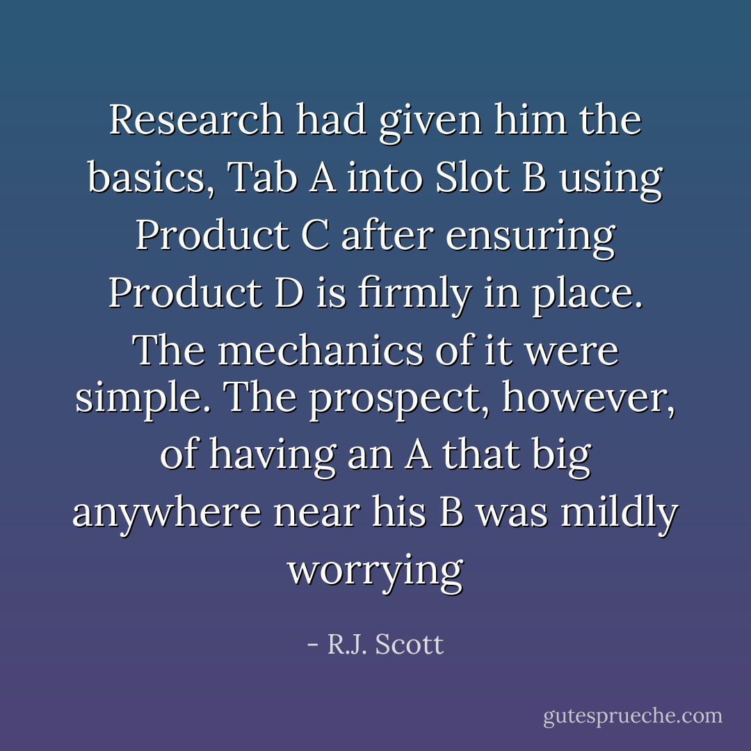 Research had given him the basics,<br />Tab A into Slot B using Product C after ensuring Product D<br />is firmly in place. The mechanics of it were simple. The<br />prospect, however, of having an A that big anywhere near<br />his B was mildly worrying - R.J. Scott