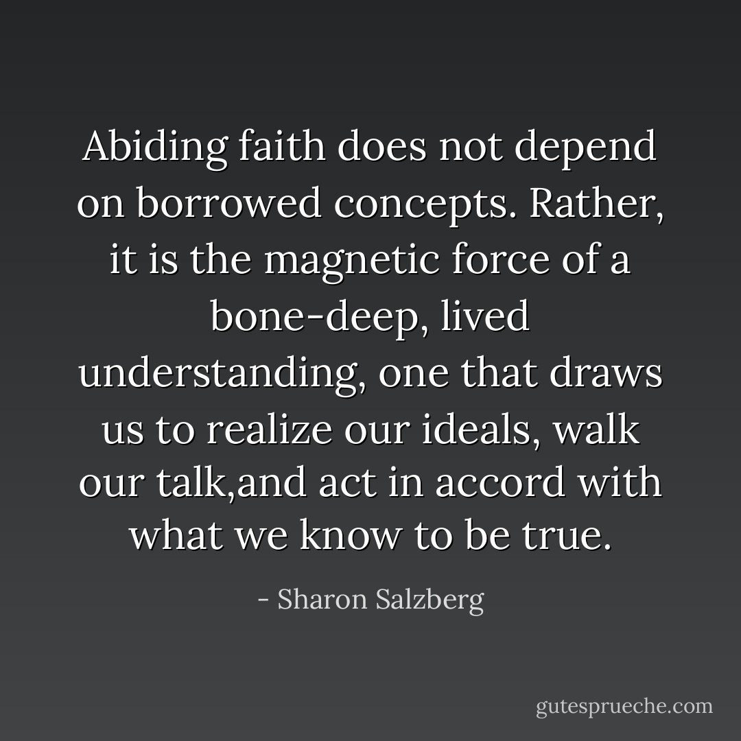 Abiding faith does not depend on borrowed concepts. Rather, it is the magnetic force of a bone-deep, lived understanding, one that draws us to realize our ideals, walk our talk,and act in accord with what we know to be true. - Sharon Salzberg