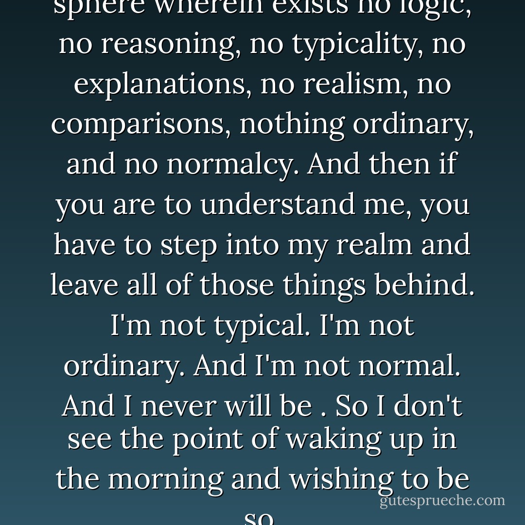 It's like I am inside this ethereal sphere wherein exists no logic, no reasoning, no typicality, no explanations, no realism, no comparisons, nothing ordinary, and no normalcy. And then if you are to understand me, you have to step into my realm and leave all of those things behind. I'm not typical. I'm not ordinary. And I'm not normal. And I never will be ‎. So I don't see the point of waking up in the morning and wishing to be so. - C. JoyBell C.