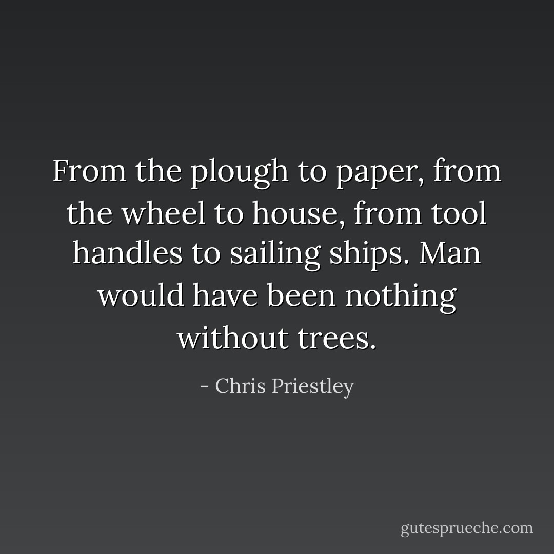 From the plough to paper, from the wheel to house, from tool handles to sailing ships. Man would have been nothing without trees. - Chris Priestley