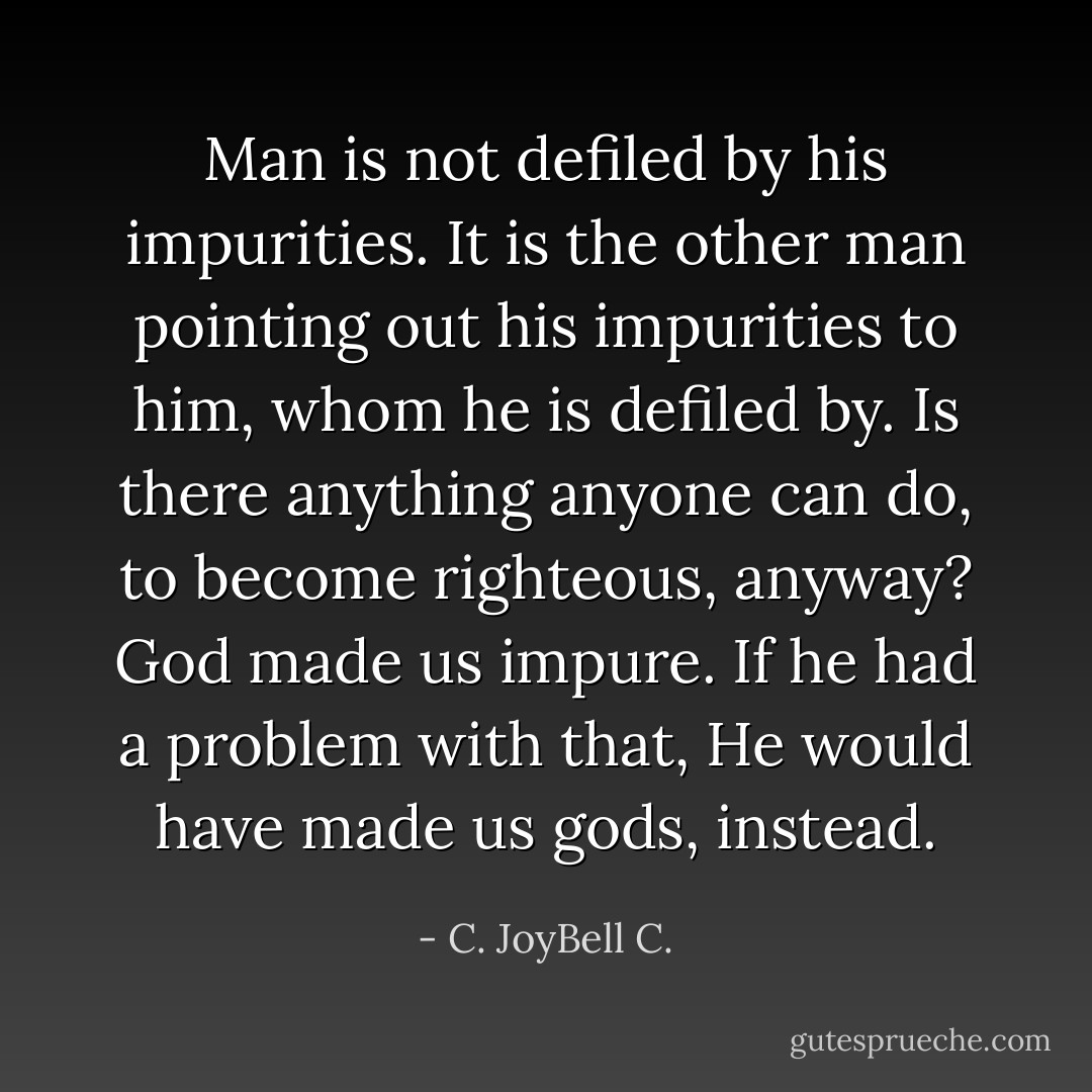 Man is not defiled by his impurities. It is the other man pointing out his impurities to him, whom he is defiled by. Is there anything anyone can do, to become righteous, anyway? God made us impure. If he had a problem with that, He would have made us gods, instead. - C. JoyBell C.