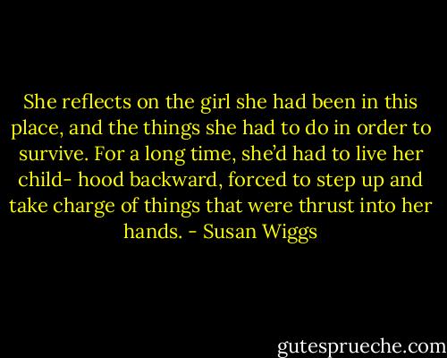 She reflects on the girl she had been in this place, and the things she had to do in order to survive. For a long time, she’d had to live her child- hood backward, forced to step up and take charge of things that were thrust into her hands. - Susan Wiggs