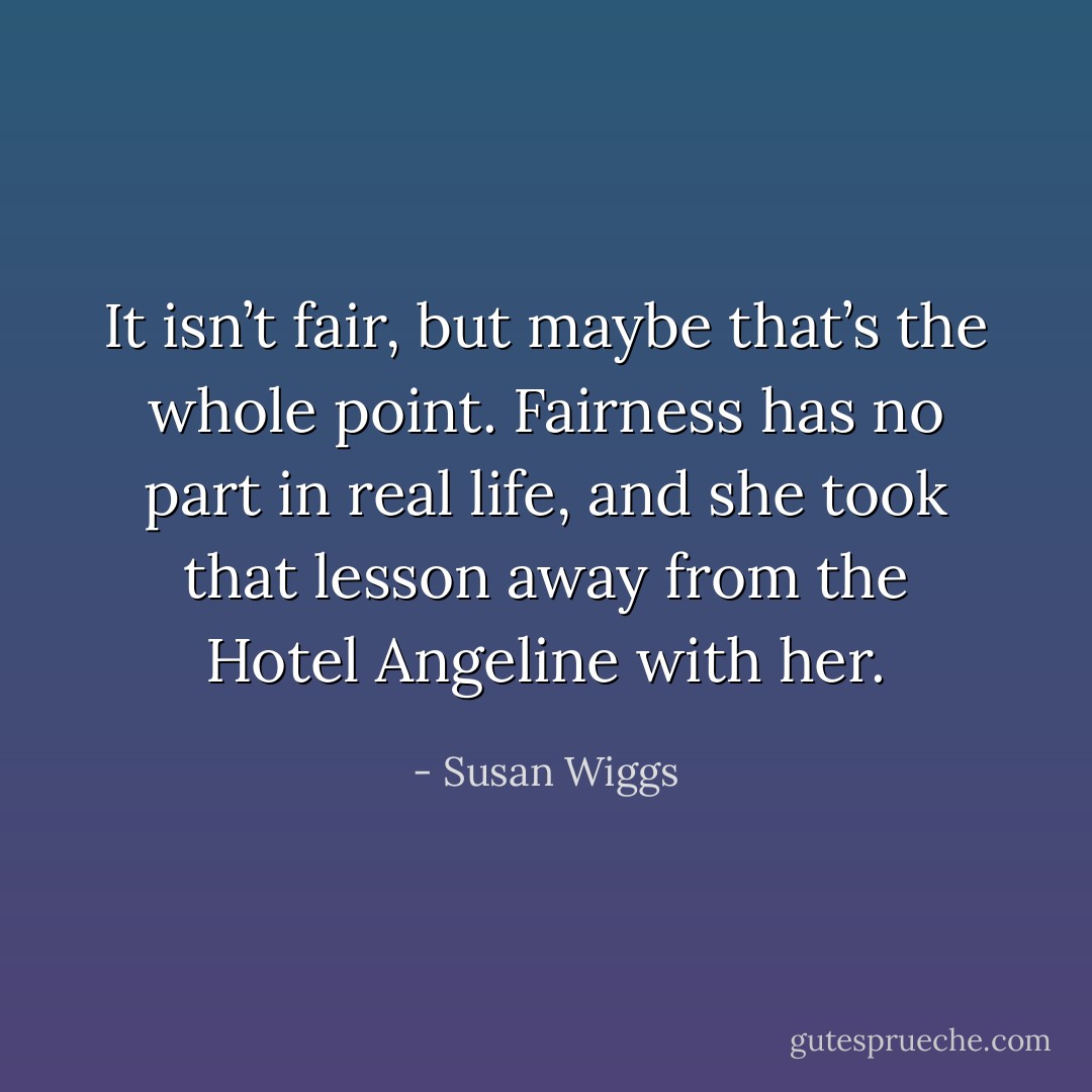 It isn’t fair, but maybe that’s the whole point. Fairness has no part in real life, and she took that lesson away from the Hotel Angeline with her. - Susan Wiggs