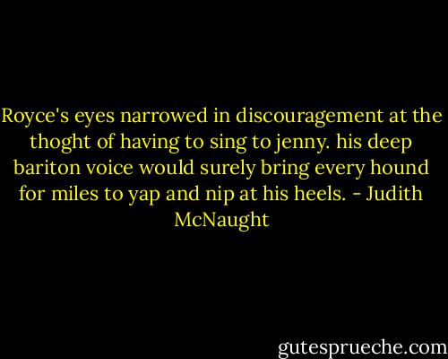 Royce's eyes narrowed in discouragement at the thoght of having to sing to jenny. his deep bariton voice would surely bring every hound for miles to yap and nip at his heels. - Judith McNaught