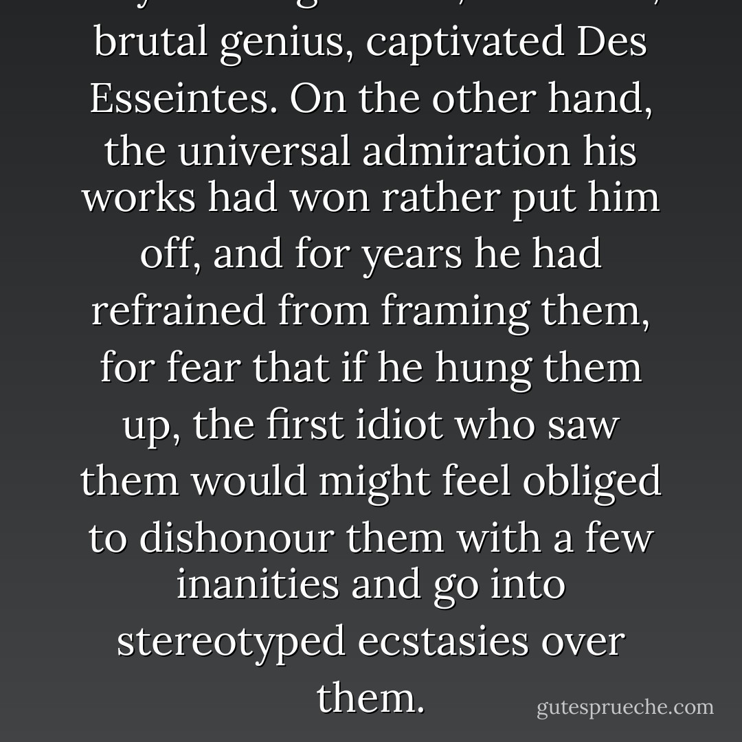 Goya’s savage verve, his harsh, brutal genius, captivated Des Esseintes. On the other hand, the universal admiration his works had won rather put him off, and for years he had refrained from framing them, for fear that if he hung them up, the first idiot who saw them would might feel obliged to dishonour them with a few inanities and go into stereotyped ecstasies over them. - Joris-Karl Huysmans