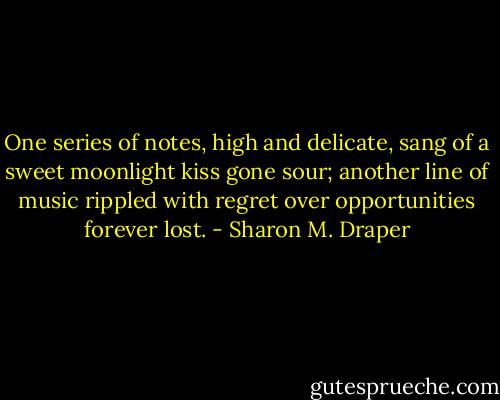 One series of notes, high and delicate, sang of a sweet moonlight kiss gone sour; another line of music rippled with regret over opportunities forever lost. - Sharon M. Draper