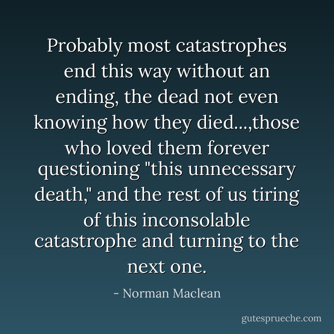 Probably most catastrophes end this way without an ending, the dead not even knowing how they died...,those who loved them forever questioning "this unnecessary death," and the rest of us tiring of this inconsolable catastrophe and turning to the next one. - Norman Maclean