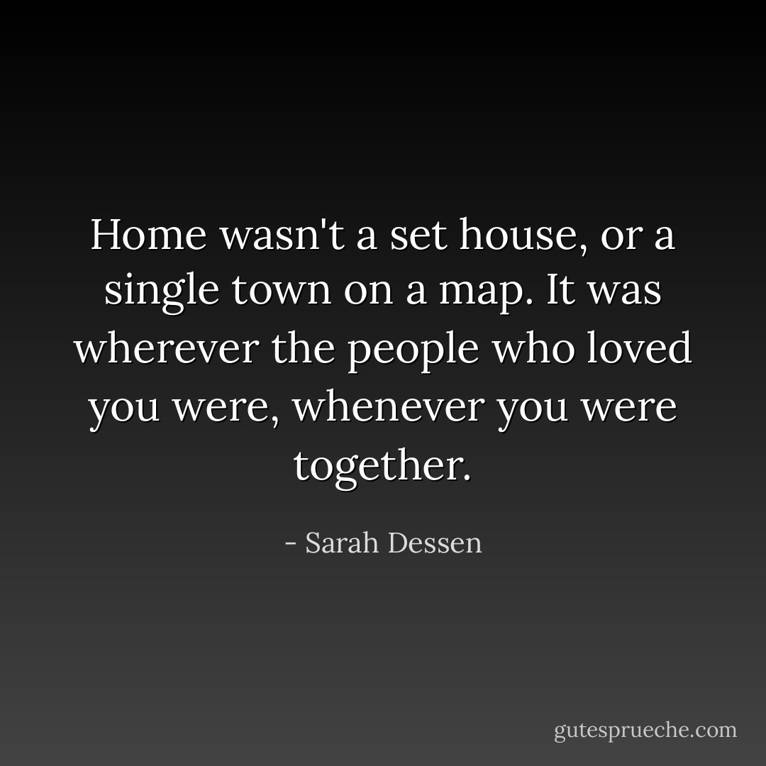 Home wasn't a set house, or a single town on a map. It was wherever the people who loved you were, whenever you were together. - Sarah Dessen