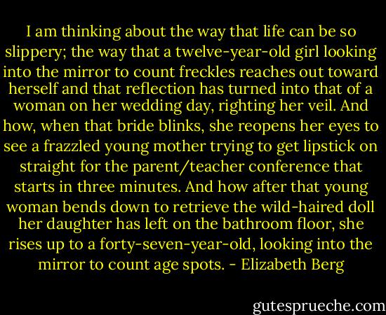 I am thinking about the way that life can be so slippery; the way that a twelve-year-old girl looking into the mirror to count freckles reaches out toward herself and that reflection has turned into that of a woman on her wedding day, righting her veil. And how, when that bride blinks, she reopens her eyes to see a frazzled young mother trying to get lipstick on straight for the parent/teacher conference that starts in three minutes. And how after that young woman bends down to retrieve the wild-haired doll her daughter has left on the bathroom floor, she rises up to a forty-seven-year-old, looking into the mirror to count age spots. - Elizabeth Berg