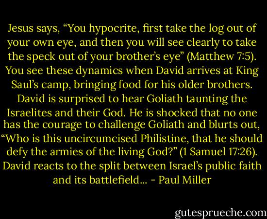 Jesus says, “You hypocrite, first take the log out of your own eye, and then you will see clearly to take the speck out of your brother’s eye” (Matthew 7:5). You see these dynamics when David arrives at King Saul’s camp, bringing food for his older brothers. David is surprised to hear Goliath taunting the Israelites and their God. He is shocked that no one has the courage to challenge Goliath and blurts out, “Who is this uncircumcised Philistine, that he should defy the armies of the living God?” (1 Samuel 17:26). David reacts to the split between Israel’s public faith and its battlefield... - Paul Miller