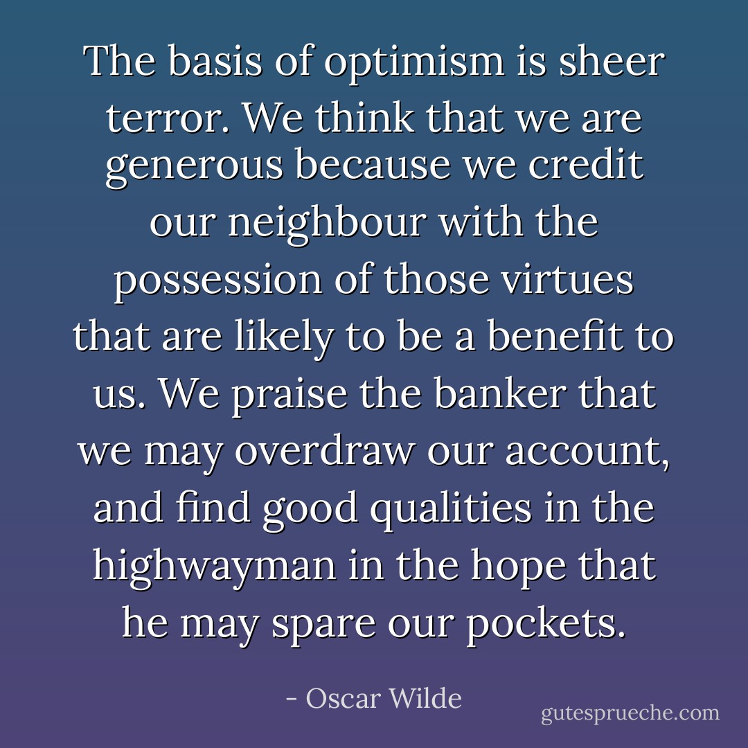 The basis of optimism is sheer terror. We think that we are generous because we credit our neighbour with the possession of those virtues that are likely to be a benefit to us. We praise the banker that we may overdraw our account, and find good qualities in the highwayman in the hope that he may spare our pockets. - Oscar Wilde