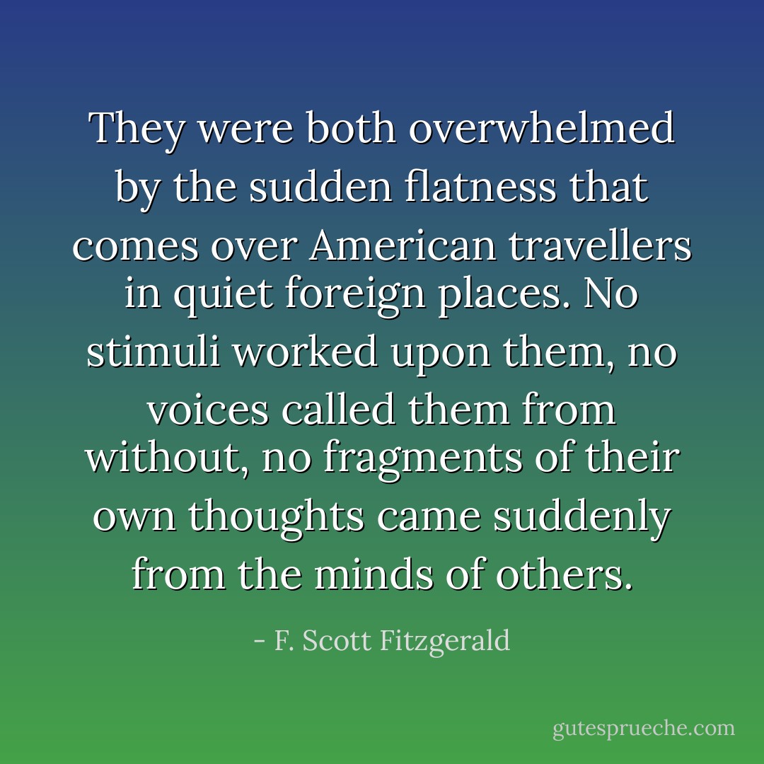 They were both overwhelmed by the sudden flatness that comes over American travellers in quiet foreign places. No stimuli worked upon them, no voices called them from without, no fragments of their own thoughts came suddenly from the minds of others. - F. Scott Fitzgerald